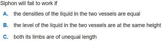 Siphon will fail to work if
A. the densities of the liquid in the two vessels are equal
B. the level of the liquid in the two vessels are at the same height
C. both its limbs are of unequal length
