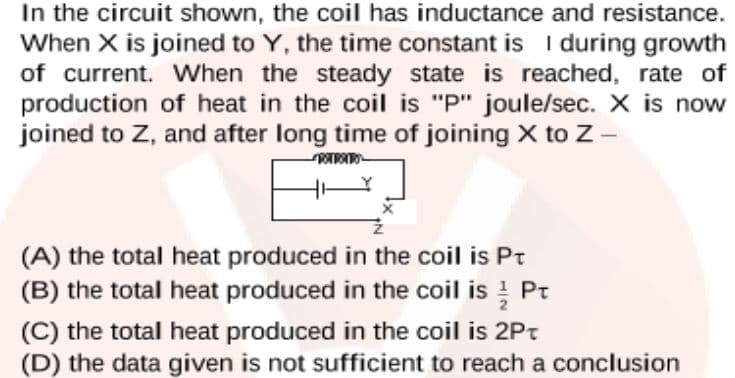 In the circuit shown, the coil has inductance and resistance.
When X is joined to Y, the time constant is I during growth
of current. When the steady state is reached, rate of
production of heat in the coil is "P" joule/sec. X is now
joined to Z, and after long time of joining X to Z-
(A) the total heat produced in the coil is Pt
(B) the total heat produced in the coil is Pt
(C) the total heat produced in the coil is 2Pt
(D) the data given is not sufficient to reach a conclusion
