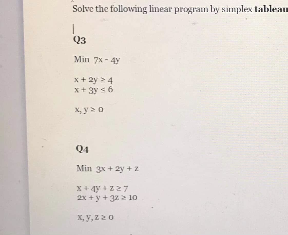 Solve the following linear program by simplex tableau
Q3
Min 7x - 4y
X+ 2y 2 4
X + 3y < 6
х, у> о
Q4
Min 3x + 2y + Z
x+ 4y + Z 27
2x + y + 3z 2 10
X, y, Z 2 0
