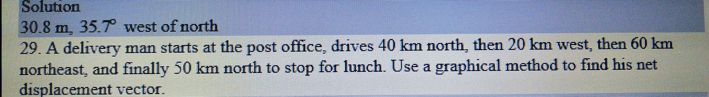 29. A delivery man starts at the post office, drives 40 km north, then 20 km west, then 60 km
northeast, and finally 50 km north to stop for lunch. Use a graphical method to find his net
displacement vector
