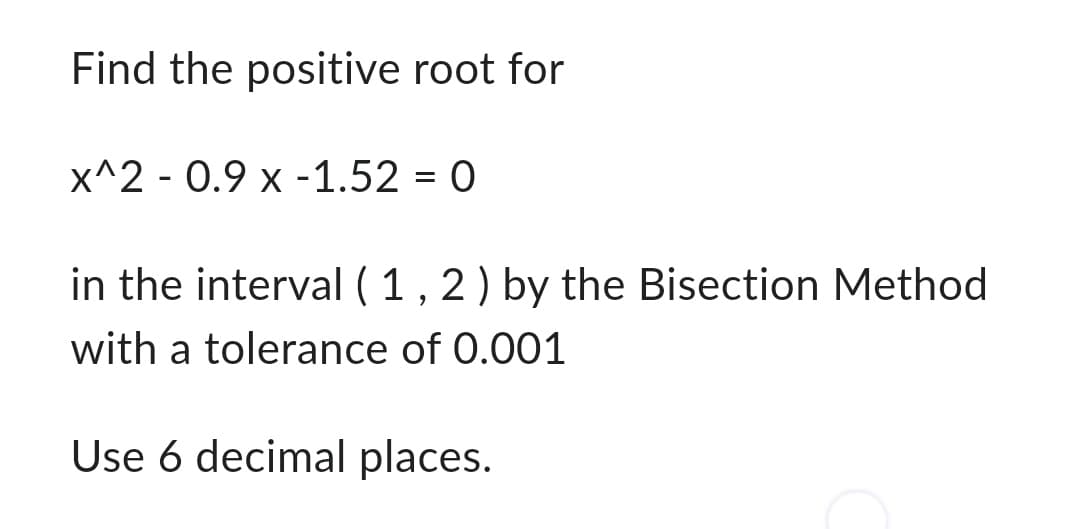 Find the positive root for
x^2 - 0.9 x -1.52 = 0
in the interval (1, 2) by the Bisection Method
with a tolerance of 0.001
Use 6 decimal places.