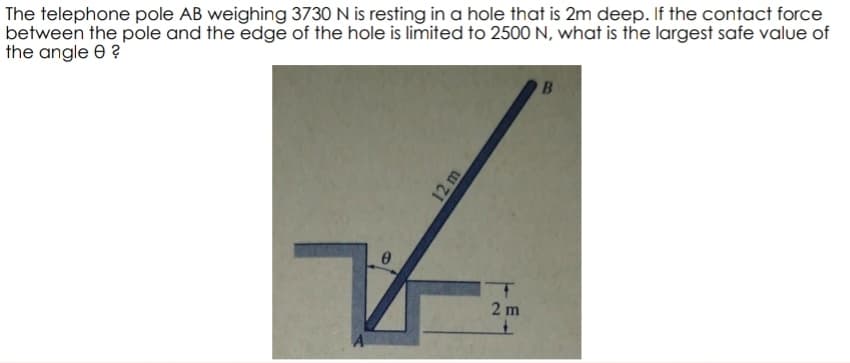 The telephone pole AB weighing 3730 N is resting in a hole that is 2m deep. If the contact force
between the pole and the edge of the hole is limited to 2500 N, what is the largest safe value of
the angle 8 ?
0
12 m
2 m
B
