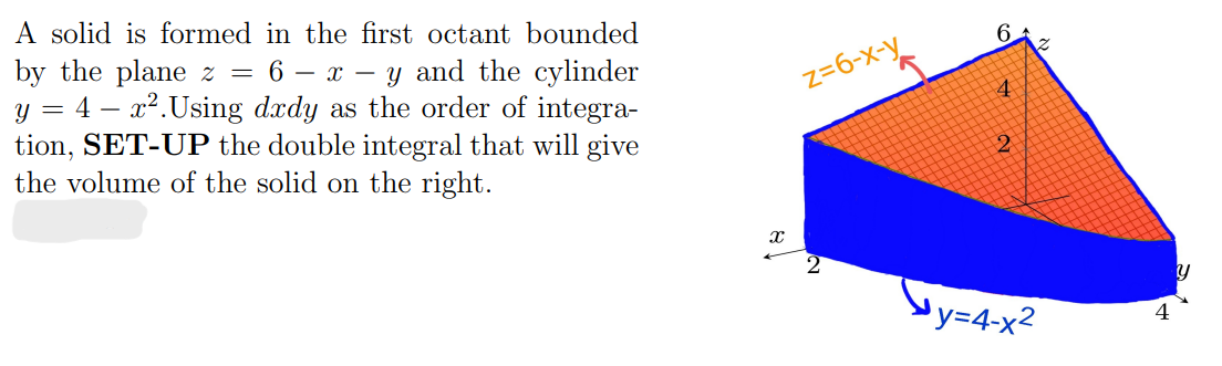 A solid is formed in the first octant bounded
by the plane z = 6 - x - y and the cylinder
4 - x². Using dxdy as the order of integra-
tion, SET-UP the double integral that will give
the volume of the solid on the right.
Y
=
X
z=6-x-y
6.
4
2
y=4-x²
y
4