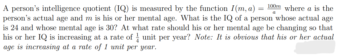 a
A person's intelligence quotient (IQ) is measured by the function I(m, a) = 100m where a is the
person's actual age and m is his or her mental age. What is the IQ of a person whose actual age
is 24 and whose mental age is 30? At what rate should his or her mental age be changing so that
his or her IQ is increasing at a rate of 1 unit per year? Note: It is obvious that his or her actual
age is increasing at a rate of 1 unit per year.