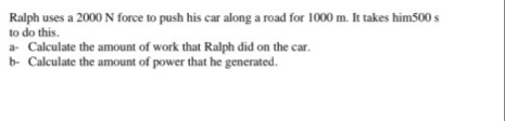 Ralph uses a 2000N force to push his car along a road for 1000 m. It takes him500 s
to do this.
a- Calculate the amount of work that Ralph did on the car.
b- Calculate the amount of power that he generated.
