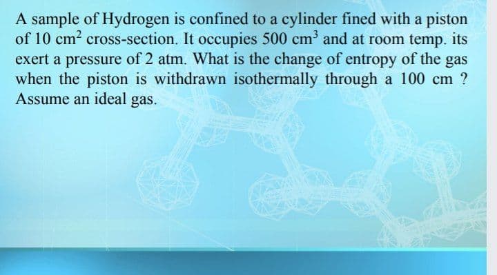 A sample of Hydrogen is confined to a cylinder fined with a piston
of 10 cm? cross-section. It occupies 500 cm and at room temp. its
exert a pressure of 2 atm. What is the change of entropy of the gas
when the piston is withdrawn isothermally through a 100 cm ?
Assume an ideal gas.
