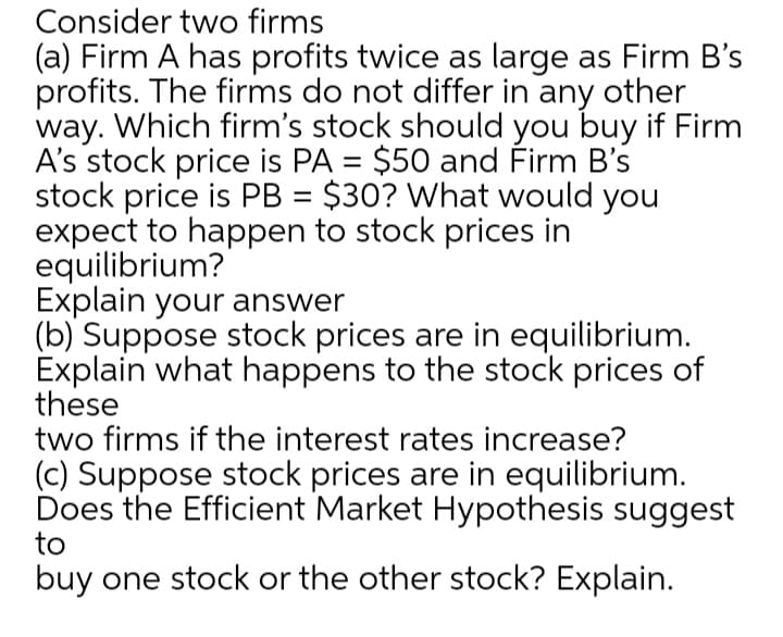 Consider two firms
(a) Firm A has profits twice as large as Firm B's
profits. The firms do not differ in any other
way. Which firm's stock should you buy if Firm
A's stock price is PA = $50 and Firm B's
stock price is PB = $30? What would you
expect to happen to stock prices in
equilibrium?
Explain your answer
(b) Suppose stock prices are in equilibrium.
Explain what happens to the stock prices of
these
two firms if the interest rates increase?
(c) Suppose stock prices are in equilibrium.
Does the Efficient Market Hypothesis suggest
to
%3D
buy one stock or the other stock? Explain.
