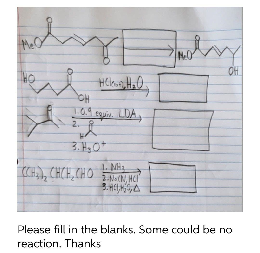 I
мео
Jusly
MeO
OH
HO
HC leat, H₂O,
OH
1.0.9 equiv. LDA,
Å
2.
H
3. H 3 O +
1. NH₂
CCH, CHCH CHO 2 NaCN HC
3. HC1, H₂0, A
Please fill in the blanks. Some could be no
reaction. Thanks
i
