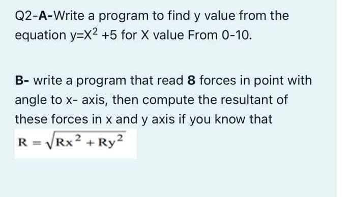 Q2-A-Write a program to find y value from the
equation y=X2 +5 for X value From 0-10.
B- write a program that read 8 forces in point with
angle to x- axis, then compute the resultant of
these forces in x and y axis if you know that
R = VRX2 + Ry2
