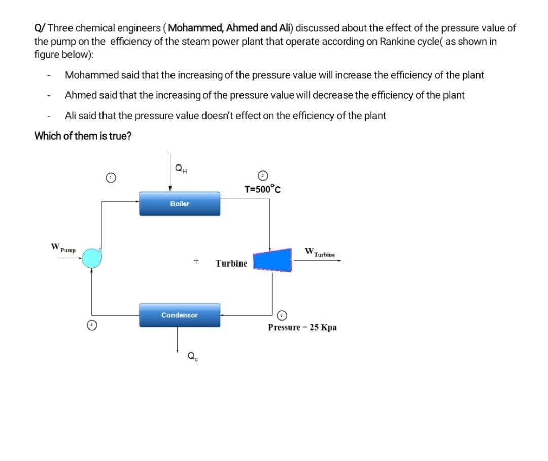 Q/ Three chemical engineers (Mohammed, Ahmed and Ali) discussed about the effect of the pressure value of
the pump on the efficiency of the steam power plant that operate according on Rankine cycle( as shown in
figure below):
Mohammed said that the increasing of the pressure value will increase the efficiency of the plant
Ahmed said that the increasing of the pressure value will decrease the efficiency of the plant
Ali said that the pressure value doesn't effect on the efficiency of the plant
Which of them is true?
QH
T=500°c
Boiler
Pump
W.
Turbine
Turbine
Condensor
Pressure = 25 Kpa
