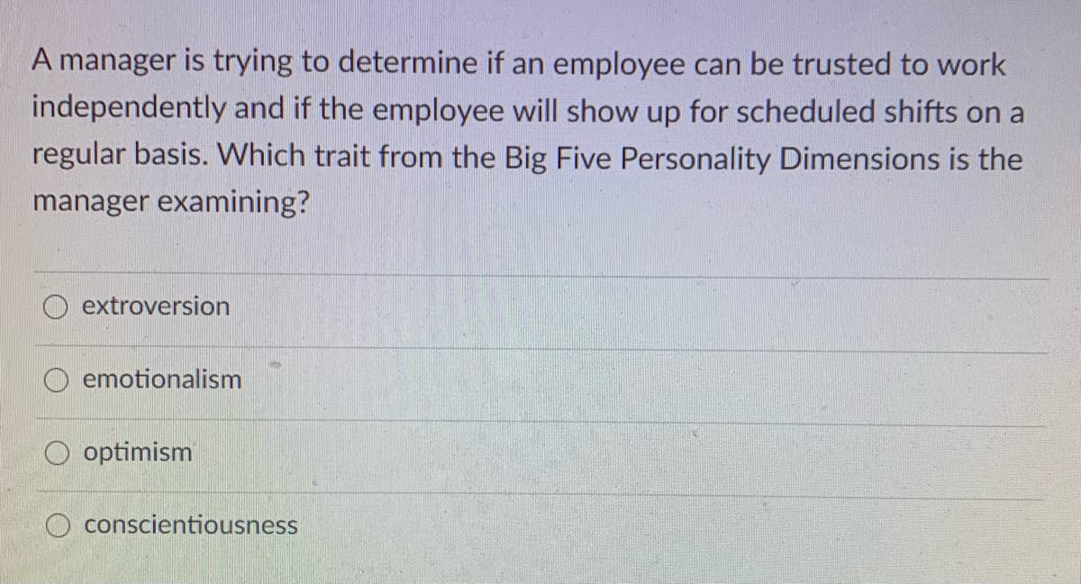 A manager is trying to determine if an employee can be trusted to work
independently and if the employee will show up for scheduled shifts on a
regular basis. Which trait from the Big Five Personality Dimensions is the
manager examining?
extroversion
O emotionalism
O optimism
O conscientiousness
