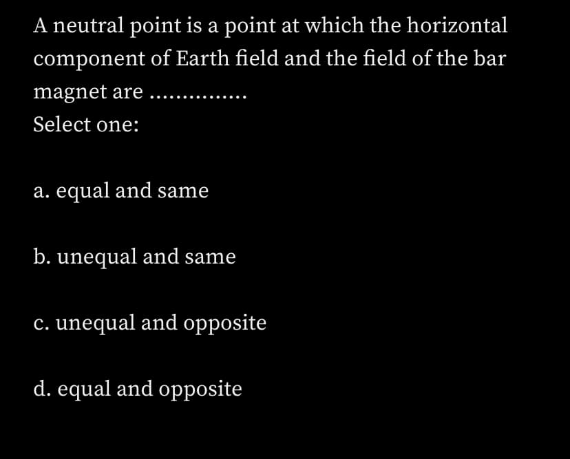 A neutral point is a point at which the horizontal
component of Earth field and the field of the bar
magnet are ...
Select one:
a. equal and same
b. unequal and same
c. unequal and opposite
d. equal and opposite
