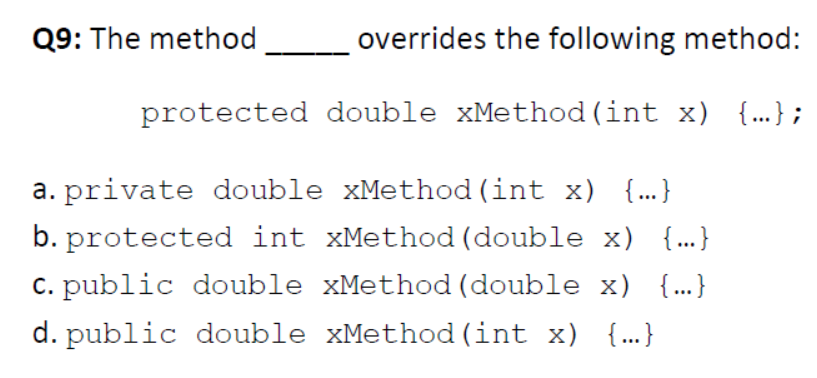 Q9: The method
overrides the following method:
protected double xMethod (int x) {..} ;
a. private double xMethod (int x) {..}
b. protected int xMethod (double x) {...}
c. public double xMethod (double x) {...}
d. public double xMethod (int x) {..}
