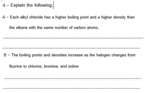4 - Explain the following.
A - Each alkyl chloride has a higher boiling point and a higher density than
the alkane with the same number of carbon atoms.
B - The boiling points and densities increase as the halogen changes from
fluorine to chlorine, bromine, and iodine
