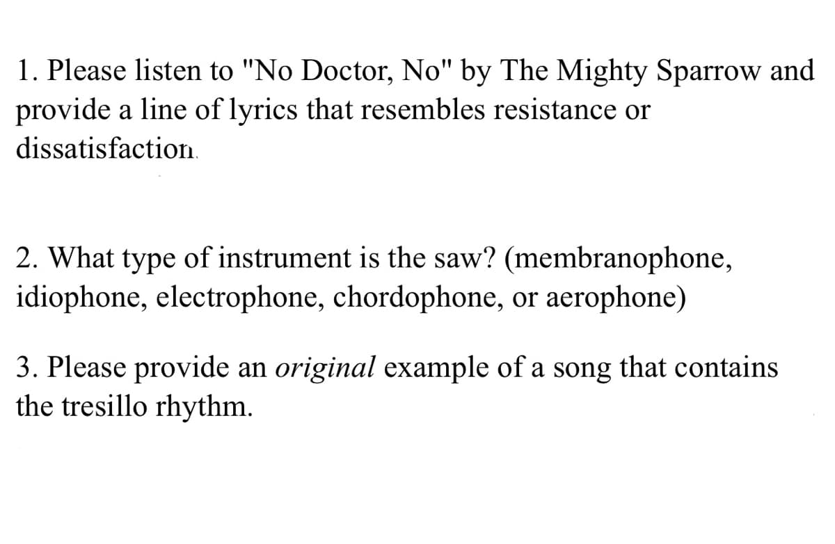 1. Please listen to "No Doctor, No" by The Mighty Sparrow and
provide a line of lyrics that resembles resistance or
dissatisfaction.
2. What type of instrument is the saw? (membranophone,
idiophone, electrophone, chordophone, or aerophone)
3. Please provide an original example of a song that contains
the tresillo rhythm.
