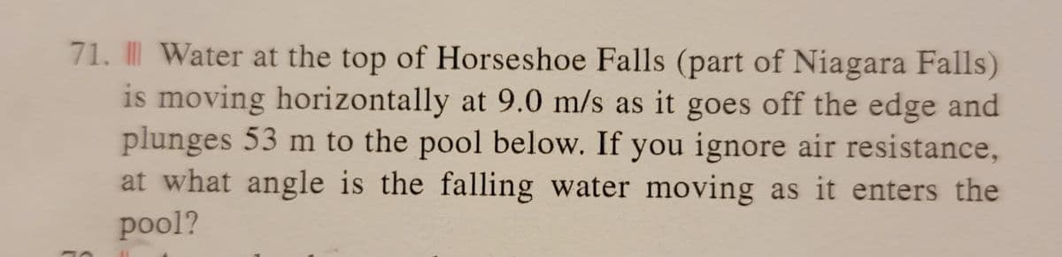 71. || Water at the top of Horseshoe Falls (part of Niagara Falls)
is moving horizontally at 9.0 m/s as it goes off the edge and
plunges 53 m to the pool below. If you ignore air resistance,
at what angle is the falling water moving as it enters the
pool?