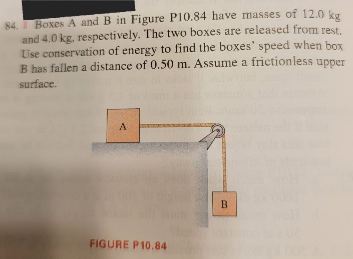 84. Boxes A and B in Figure P10.84 have masses of 12.0 kg
and 4.0 kg, respectively. The two boxes are released from rest.
Use conservation of energy to find the boxes' speed when box
B has fallen a distance of 0.50 m. Assume a frictionless upper
surface.
A
B
FIGURE P10.84