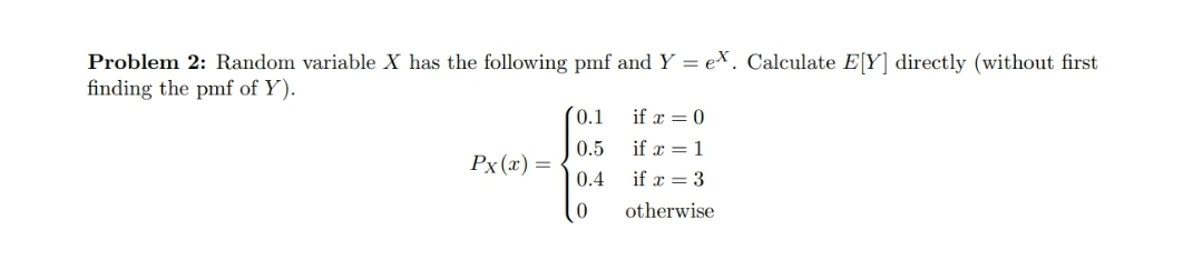 Problem 2: Random variable X has the following pmf and Y = e\. Calculate E[Y] directly (without first
finding the pmf of Y).
(0.1
if x = 0
0.5
if x = 1
Px (x) =
0.4
if x = 3
otherwise
