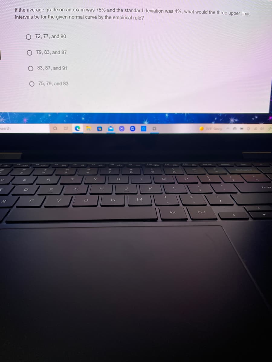If the average grade on an exam was 75% and the standard deviation was 4%, what would the three upper limit
intervals be for the given normal curve by the empirical rule?
O 72, 77, and 90
O 79, 83, and 87
O 83, 87, and 91
O 75, 79, and 83
F Sunny Ao
search
1 199
ww.
PAU
6)
WIL SL
TWIN
404
R
T
L
Enter
D
F
G
K
V B
Alt
Ctrl
