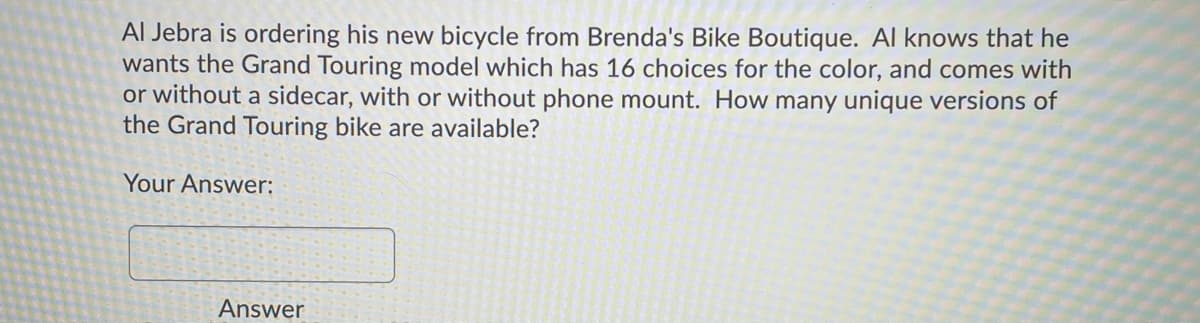 Al Jebra is ordering his new bicycle from Brenda's Bike Boutique. Al knows that he
wants the Grand Touring model which has 16 choices for the color, and comes with
or without a sidecar, with or without phone mount. How many unique versions of
the Grand Touring bike are available?
Your Answer:
Answer

