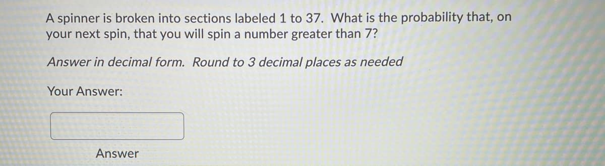 A spinner is broken into sections labeled 1 to 37. What is the probability that, on
your next spin, that you will spin a number greater than 7?
Answer in decimal form. Round to 3 decimal places as needed
Your Answer:
Answer
