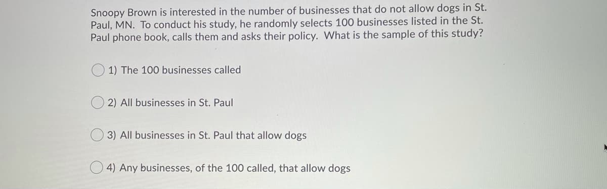 Snoopy Brown is interested in the number of businesses that do not allow dogs in St.
Paul, MN. To conduct his study, he randomly selects 100 businesses listed in the St.
Paul phone book, calls them and asks their policy. What is the sample of this study?
1) The 100 businesses called
2) All businesses in St. Paul
3) All businesses in St. Paul that allow dogs
O 4) Any businesses, of the 100 called, that allow dogs
