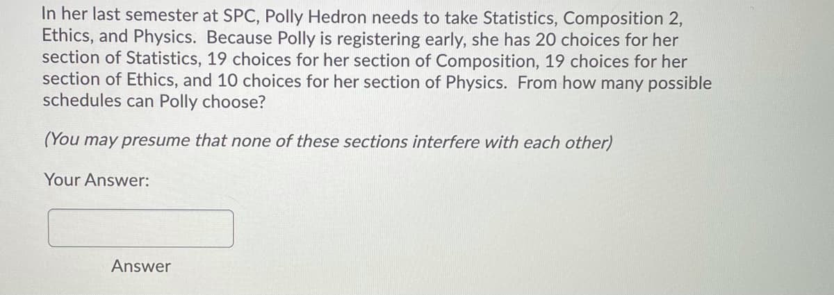 In her last semester at SPC, Polly Hedron needs to take Statistics, Composition 2,
Ethics, and Physics. Because Polly is registering early, she has 20 choices for her
section of Statistics, 19 choices for her section of Composition, 19 choices for her
section of Ethics, and 10 choices for her section of Physics. From how many possible
schedules can Polly choose?
(You may presume that none of these sections interfere with each other)
Your Answer:
Answer
