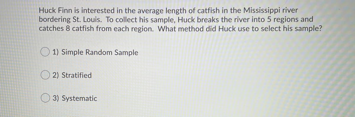 Huck Finn is interested in the average length of catfish in the Mississippi river
bordering St. Louis. To collect his sample, Huck breaks the river into 5 regions and
catches 8 catfish from each region. What method did Huck use to select his sample?
O 1) Simple Random Sample
2) Stratified
3) Systematic
