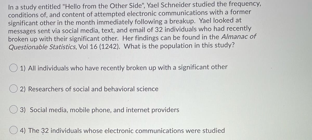 In a study entitled "Hello from the Other Side", Yael Schneider studied the frequency,
conditions of, and content of attempted electronic communications with a former
significant other in the month immediately following a breakup. Yael looked at
messages sent via social media, text, and email of 32 individuals who had recently
broken up with their significant other. Her findings can be found in the Almanac of
Questionable Statistics, Vol 16 (1242). What is the population in this study?
1) All individuals who have recently broken up with a significant other
2) Researchers of social and behavioral science
3) Social media, mobile phone, and internet providers
4) The 32 individuals whose electronic communications were studied
