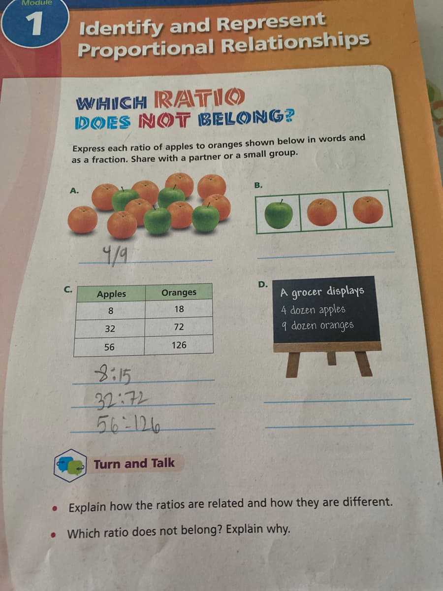 Module
1
Identify and Represent
Proportional Relationships
WHICH RATIO
DOES NOT BELONG?
Express each ratio of apples to oranges shown below in words and
as a fraction. Share with a partner or a small group.
A.
В.
D.
A grocer displays
4 dozen apples
9 dozen oranges
Apples
Oranges
18
32
72
56
126
8:15
32:72
56-126
Turn and Talk
• Explain how the ratios are related and how they are different.
Which ratio does not belong? Explain why.
