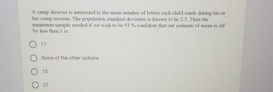 A camp director is interested in the mean number of letters each child sends during his or
her camp session. The population standard deviation is known to be 2.5. Then the
minimum sample needed if we wish to be 93 % confident that our estimate of mean is off
by less than 1 is:
11
None of the other options
15
O 21
