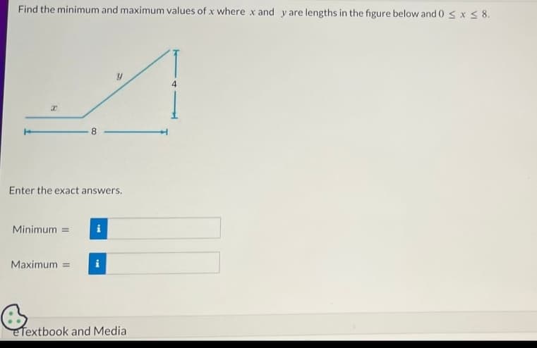 Find the minimum and maximum values of x where x and y are lengths in the figure below and 0 ≤ x ≤ 8.
B
Enter the exact answers.
Minimum =
8
Maximum =
i
4
eTextbook and Media