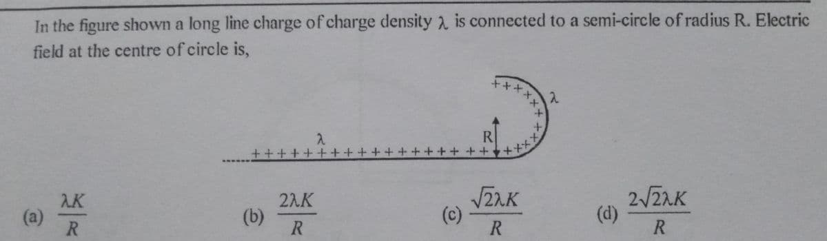 In the figure shown a long line charge of charge density 2 is connected to a semi-circle of radius R. Electric
field at the centre of circle is,
*****
++++++++++ +++++ ++ +++
R.
AK
(a)
R.
2AK
(b)
2/ZAK
(d)
(c)
