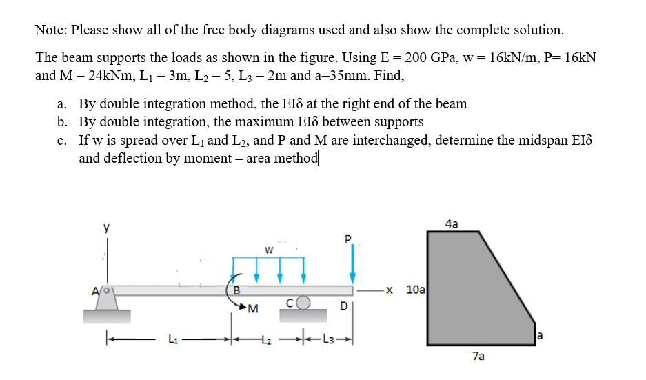 Note: Please show all of the free body diagrams used and also show the complete solution.
The beam supports the loads as shown in the figure. Using E = 200 GPa, w= 16KN/m, P= 16KN
and M = 24kNm, L1 = 3m, L2 = 5, L3 = 2m and a=35mm. Find,
a. By double integration method, the EI8 at the right end of the beam
b. By double integration, the maximum EIô between supports
c. If w is spread over L1 and L2, and P and M are interchanged, determine the midspan EIô
and deflection by moment – area method|
4a
y
P.
w
A
-х 10а
L1
a
7a
