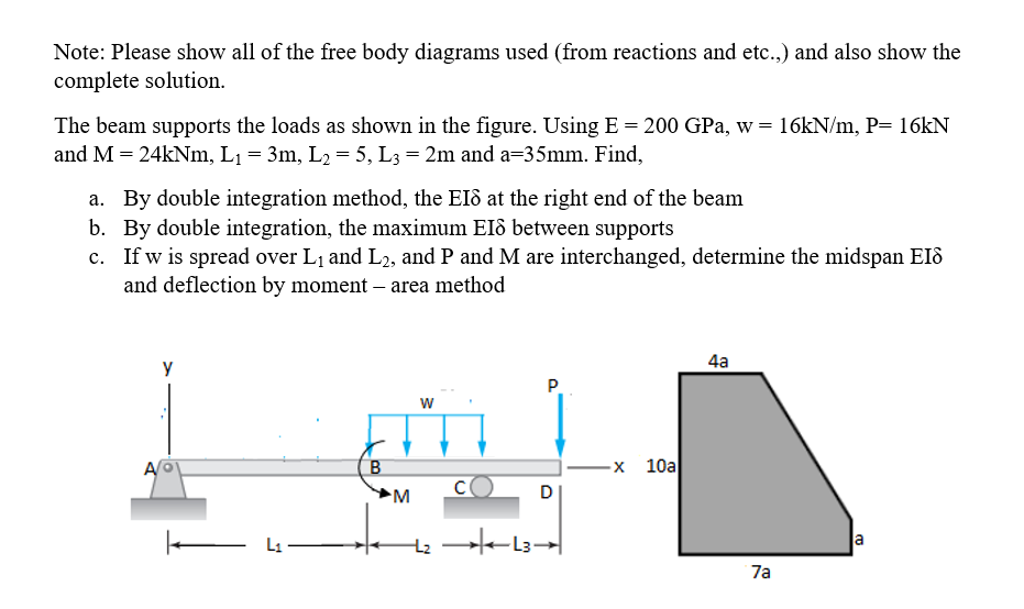 Note: Please show all of the free body diagrams used (from reactions and etc.,) and also show the
complete solution.
The beam supports the loads as shown in the figure. Using E = 200 GPa, w = 16kN/m, P= 16kN
and M = 24kNm, L1 = 3m, L2 = 5, L3 = 2m and a=35mm. Find,
a. By double integration method, the Eld at the right end of the beam
b. By double integration, the maximum EIô between supports
c. If w is spread over L1 and L2, and P and M are interchanged, determine the midspan EIô
and deflection by moment – area method
4a
y
P.
w
B
-х 10а
M
D
L1
la
7a
