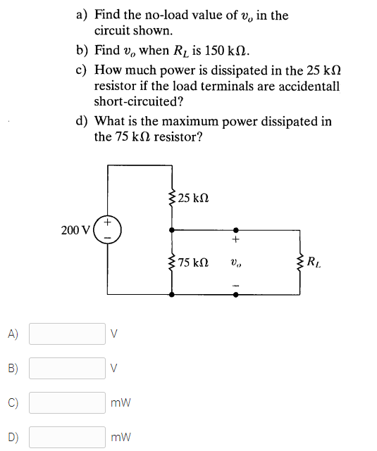 a) Find the no-load value of v, in the
circuit shown.
b) Find v, when R2 is 150 kN.
c) How much power is dissipated in the 25 k2
resistor if the load terminals are accidentall
short-circuited?
d) What is the maximum power dissipated in
the 75 kN resistor?
$25 kN
200 V
75 kN
RL.
A)
V
B)
V
C)
mW
D)
