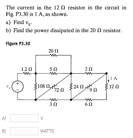 The current in the 12 N resistor in the circuit in
Fig. P3.30 is 1 A, as shown.
a) Find vg.
b) Find the power dissipated in the 20 N resistor.
Figure P3.30
20 Ω
1.2 N
1A
108 N
72 2
{24 N N
12 N
6,
3Ω
A)
V
B)
WATTS
