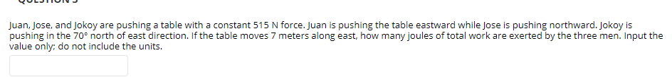 Juan, Jose, and Jokoy are pushing a table with a constant 515 N force. Juan is pushing the table eastward while Jose is pushing northward. Jokoy is
pushing in the 70° north of east direction. If the table moves 7 meters along east, how many joules of total work are exerted by the three men. Input the
value only; do not include the units.
