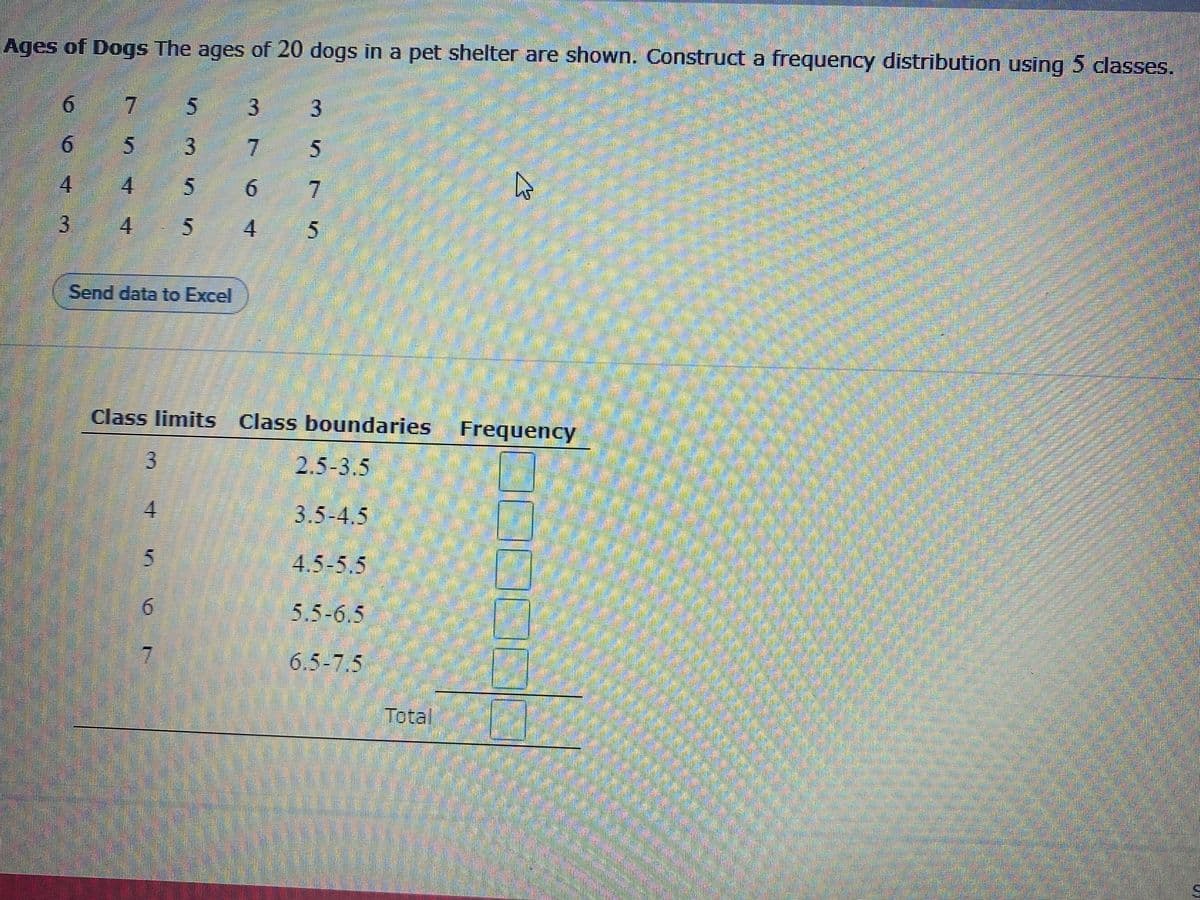 Ages of Dogs The ages of 20 dogs in a pet shelter are shown. Construct a frequency distribution using 5 classes.
7.
3
6.
7
4.
7.
3 4
.
54
Send data to Excel
Class limits Class boundaries
Frequency
3
2.5-3.5
4.
3.5-4.5
4.5-5.5
6.
5.5-6.5
7
6.5-7.5
Total
3.
