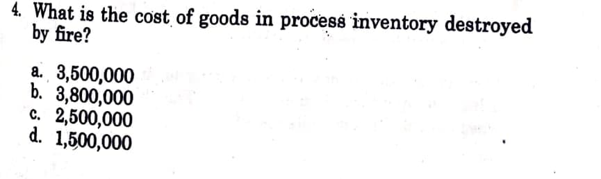 4. What is the cost of goods in process inventory destroyed
by fire?
a. 3,500,000
b. 3,800,000
c. 2,500,000
d. 1,500,000
