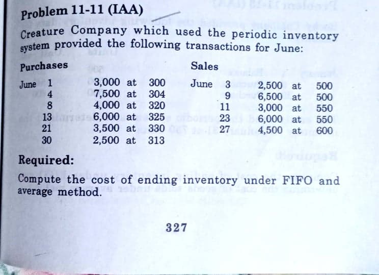 Problem 11-11 (IAA)
Creature Company which used the periodic inventory
system provided the following transactions for June:
Purchases
Sales
June 1
4
8
3,000 at 300
304
4,000 at 320
325
June 3
2,500 at
6,500 at
3,000 at
6,000 at
4,500 at
500
500
550
550
600
7,500 at
9
11
23
13 e 6,000 at
3,500 at
2,500 at 313
21
330
27
30
Required:
Compute the cost of ending inventory under FIFO and
average method.
327
