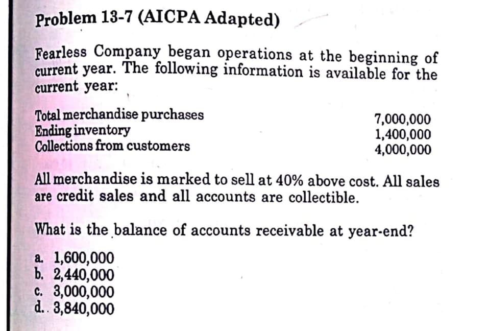 Problem 13-7 (AICPA Adapted)
Fearless Company began operations at the beginning of
current year. The following information is available for the
current year:
Total merchandise purchases
Ending inventory
Collections from customers
7,000,000
1,400,000
4,000,000
All merchandise is marked to sell at 40% above cost. All sales
are credit sales and all accounts are collectible.
What is the balance of accounts receivable at year-end?
a. 1,600,000
b. 2,440,000
c. 3,000,000
d. 3,840,000
