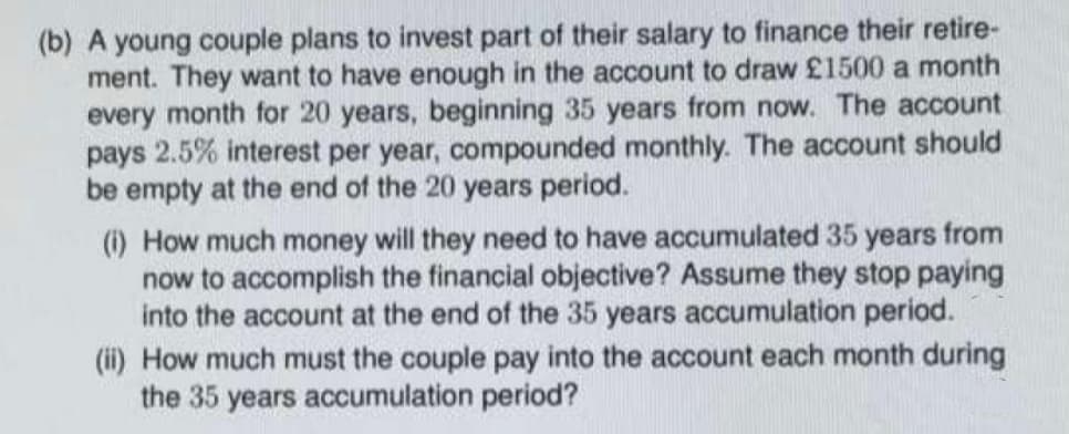 (b) A young couple plans to invest part of their salary to finance their retire-
ment. They want to have enough in the account to draw £1500 a month
every month for 20 years, beginning 35 years from now. The account
pays 2.5% interest per year, compounded monthly. The account should
be empty at the end of the 20 years period.
(i) How much money will they need to have accumulated 35 years from
now to accomplish the financial objective? Assume they stop paying
into the account at the end of the 35 years accumulation period.
(ii) How much must the couple pay into the account each month during
the 35 years accumulation period?
