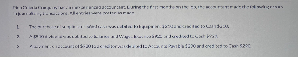 Pina Colada Company has an inexperienced accountant. During the first months on the job, the accountant made the following errors
in journalizing transactions. All entries were posted as made.
1.
2.
3.
The purchase of supplies for $660 cash was debited to Equipment $210 and credited to Cash $210.
A $510 dividend was debited to Salaries and Wages Expense $920 and credited to Cash $920.
A payment on account of $920 to a creditor was debited to Accounts Payable $290 and credited to Cash $290.