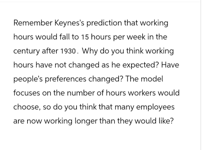 Remember Keynes's prediction that working
hours would fall to 15 hours per week in the
century after 1930. Why do you think working
hours have not changed as he expected? Have
people's preferences changed? The model
focuses on the number of hours workers would
choose, so do you think that many employees
are now working longer than they would like?