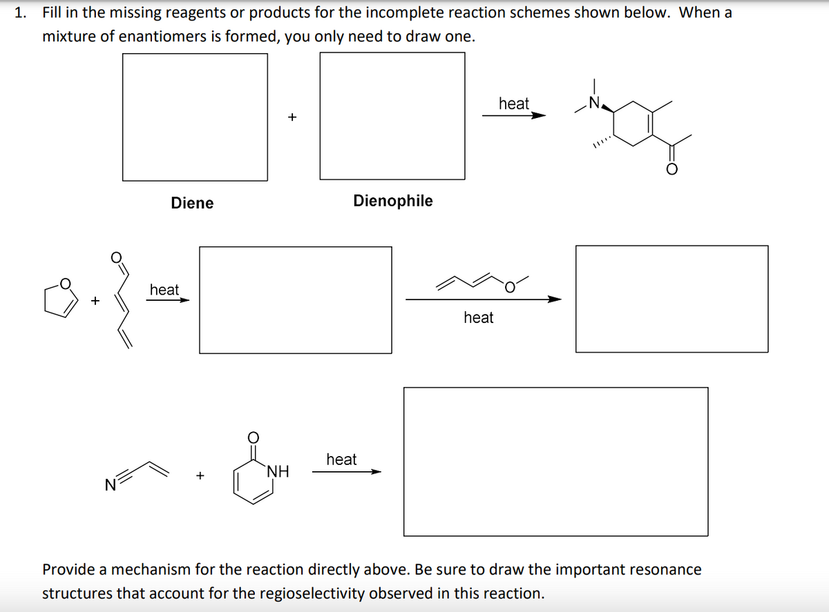 1. Fill in the missing reagents or products for the incomplete reaction schemes shown below. When a
mixture of enantiomers is formed, you only need to draw one.
heat
Diene
Dienophile
heat
heat
heat
H.
Provide a mechanism for the reaction directly above. Be sure to draw the important resonance
structures that account for the regioselectivity observed in this reaction.
