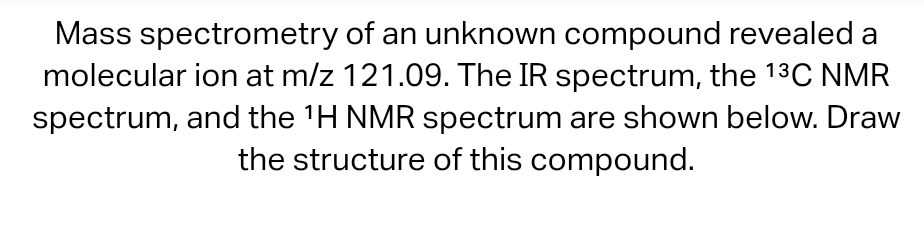 Mass spectrometry of an unknown compound revealed a
molecular ion at m/z 121.09. The IR spectrum, the 13C NMR
spectrum, and the 'H NMR spectrum are shown below. Draw
the structure of this compound.
