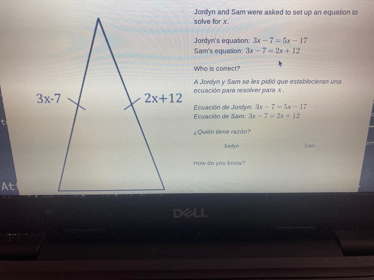 Jordyn and Sam were asked to set up an equation to
solve for x.
Jordyn's equation: 3x -7= 5x – 17
Sam's equation: 3x - 7 2x + 12
Who is correct?
A Jordyn y Sam se les pidió que establecieran una
ecuación para resolver para x.
3x-7
2x+12
Ecuación de Jordyn: 3x-7= 5x – 17
Ecuación de Sam: 3x - 7 = 2x + 12
to
¿Quién tiene razón?
arr
Jordyn
Sam
How do you know?
At
DELL
