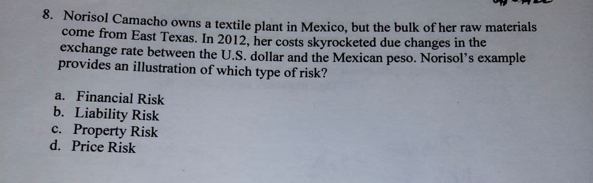 6. Norisol Camacho owns a textile plant in Mexico, but the bulk of her raw materials
come from East Texas. In 2012, her costs skyrocketed due changes in the
exchange rate between the U.S. dollar and the Mexican peso. Norisol's example
provides an illustration of which type of risk?
a. Financial Risk
b. Liability Risk
c. Property Risk
d. Price Risk

