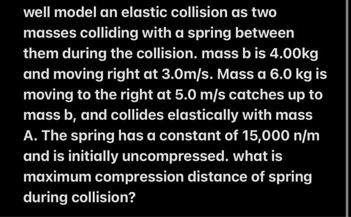 well model an elastic collision as two
masses colliding with a spring between
them during the collision. mass b is 4.00kg
and moving right at 3.0m/s. Mass a 6.0 kg is
moving to the right at 5.0 m/s catches up to
mass b, and collides elastically with mass
A. The spring has a constant of 15,000 n/m
and is initially uncompressed. what is
maximum compression distance of spring
during collision?
